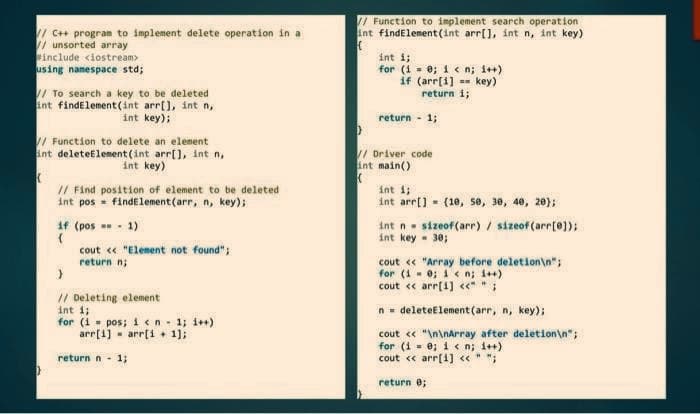 //C++ program to implement delete operation in a
// unsorted array
#include <iostream>
using namespace std;
// To search a key to be deleted
int findElement(int arr[], int n,
int key);
// Function to delete an element
int deleteElement(int arr[], int n,
int key)
K
// Find position of element to be deleted
int pos= findElement(arr, n, key);
if (pos == -1)
(
cout << "Element not found";
return n;
// Deleting element
int i;
for (i = pos; i < n = 1; i++)
arr[i] arr[i+1];
return n - 1;
// Function to implement search operation
int findElement(int arr[], int n, int key)
(
int i;
for (i = 0; i<n; i++)
if (arr[i] key)
return i;
return -1;
)
// Driver code
int main()
(
int i;
int arr[] (10, 50, 30, 40, 20);
int n sizeof(arr) / sizeof(arr[0]);
int key = 30;
cout << "Array before deletion\n";
for (10; 1 <n; i++)
cout << arr[1] <<* * ;
n = deleteElement(arr, n, key);
cout << "\n\nArray after deletion\n";
for (i = 0; i<n; i++)
cout << arr[1] << " ";
return 0;