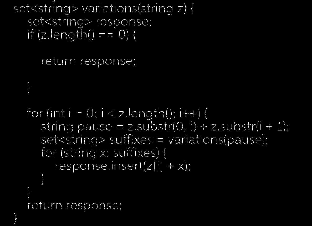 set<string> variations(string z) {
set<string> response;
if (z.length() () {
return response;
}
for (int i = 0; i < z.length(); i++) {
string pause = z.substr(0, i) + z.substr(i + 1);
set<string> suffixes = variations(pause);
for (string x suffixes) {
response.insert(z[i] + x);
}
return response: