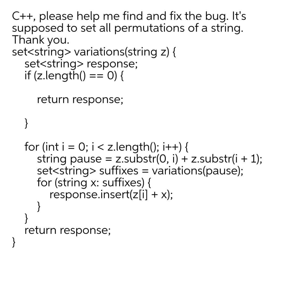 C++, please help me find and fix the bug. It's
supposed to set all permutations of a string.
Thank you.
set<string> variations(string z) {
set<string> response;
if (z.length():
O) {
return response;
}
==
}
for (int i = 0; i < z.length(); i++) {
string pause = z.substr(0, i) + z.substr(i + 1);
set<string> suffixes = variations(pause);
for (string x: suffixes) {
response.insert(z[i] + x);
}
}
return response;