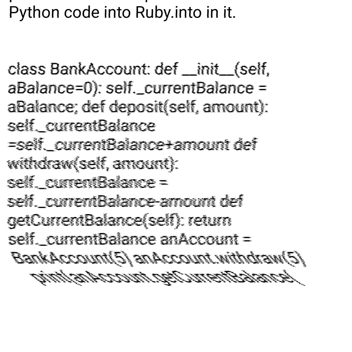 Python code into Ruby.into in it.
class BankAccount: def __init__(self,
aBalance=0): self._currentBalance =
aBalance; def deposit(self, amount):
self__currentBalance
=self_currentBalance+amount def
withdraw(self, amount):
currentBal
self._currentBalance-amount def
getCurrentBalance(self); return
self._currentBalance an Account =
BankAccount(5) anAccount withdraw(5)
A
V
As
Tags
B
Arms
Am
IN
4600
www