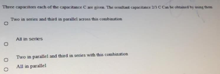 Three capacitors each of the capacitance C are given. The resultant capacitance 2/3 C Can be obtained by using them
Two in series and third in parallel across this combination
All in series
Two in parallel and third in series with this combination
All in parallel
