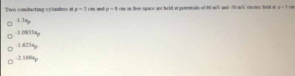 Two conducting cylinders at p 2 cm andp 8 cm in free space are held at potentials of 60 mV and -30 mV, electric field atp-3 cm
-1.3ap
-1.0833ap
-1.625ap
-2.166ap
