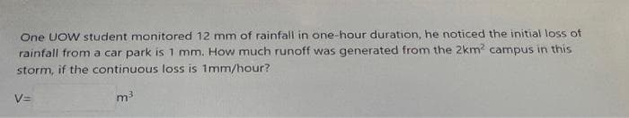 **Rainfall Runoff Calculation**

One UOW student monitored 12 mm of rainfall in one-hour duration. He noticed the initial loss of rainfall from a car park is 1 mm. How much runoff was generated from the 2 km² campus in this storm, if the continuous loss is 1 mm/hour?

\[ V = \_\_\_\_\_\_ \, \text{m}^3 \]

**Explanation:**

To calculate the runoff generated from the campus, consider the following:

1. **Rainfall amount**: 12 mm
2. **Initial loss**: 1 mm
3. **Continuous loss**: 1 mm/hour

The total effective rainfall that contributes to runoff can be calculated by subtracting the losses from the total rainfall.

Firstly, the effective rainfall is:
\[ 12 \, \text{mm} - 1 \, \text{mm} (\text{initial loss}) = 11 \, \text{mm} \]

However, because the continuous loss is 1 mm/hour, we subtract that from the effective rainfall for the one-hour period:
\[ 11 \, \text{mm} - 1 \, \text{mm} (\text{continuous loss}) = 10 \, \text{mm} \]

To find the volume of runoff, we convert the effective rainfall to meters and multiply by the area of the campus:

\- Convert 10 mm to meters:
\[ 10 \, \text{mm} = 0.01 \, \text{m} \]

\- Area of the campus:
\[ 2 \, \text{km}^2 = 2 \times 10^6 \, \text{m}^2 \]

Runoff volume:
\[ V = \text{effective rainfall} \times \text{area} \]
\[ V = 0.01 \, \text{m} \times 2 \times 10^6 \, \text{m}^2 \]
\[ V = 20,000 \, \text{m}^3 \]

Therefore, the runoff generated from the 2 km² campus is:
\[ V = 20,000 \, \text{m}^3 \]