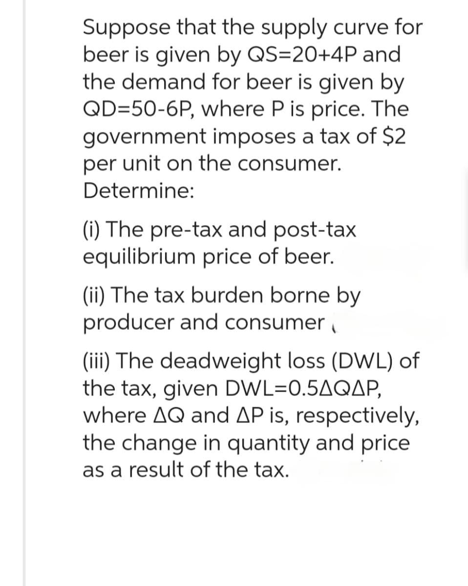 Suppose that the supply curve for
beer is given by QS=20+4P and
the demand for beer is given by
QD=50-6P, where P is price. The
government imposes a tax of $2
per unit on the consumer.
Determine:
(i) The pre-tax and post-tax
equilibrium price of beer.
(ii) The tax burden borne by
producer and consumer
(iii) The deadweight loss (DWL) of
the tax, given DWL=0.5AQAP,
where AQ and AP is, respectively,
the change in quantity and price
as a result of the tax.