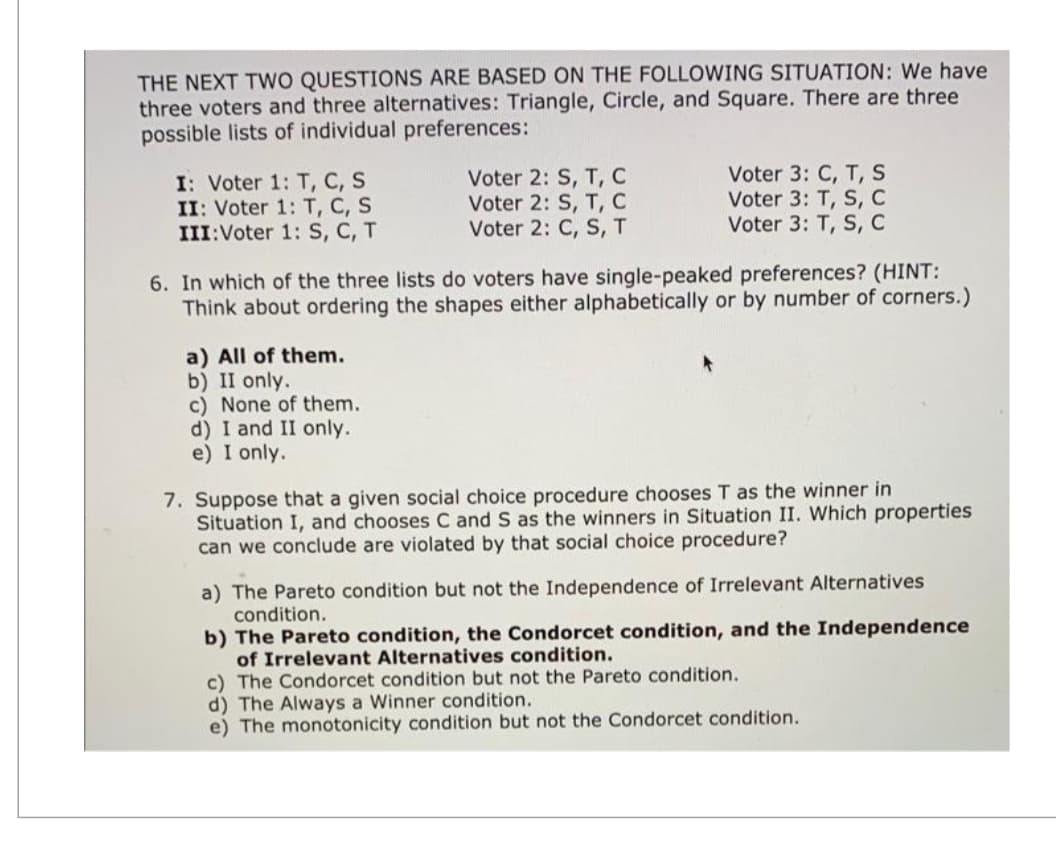 THE NEXT TWO QUESTIONS ARE BASED ON THE FOLLOWING SITUATION: We have
three voters and three alternatives: Triangle, Circle, and Square. There are three
possible lists of individual preferences:
I: Voter 1: T, C, S
Voter 2: S, T, C
Voter 3: C, T, S
II: Voter 1: T, C, S
Voter 2: S, T, C
Voter 3: T, S, C
III: Voter 1: S, C, T
Voter 2: C, S, T
Voter 3: T, S, C
6. In which of the three lists do voters have single-peaked preferences? (HINT:
Think about ordering the shapes either alphabetically or by number of corners.)
a) All of them.
b) II only.
c) None of them.
d) I and II only.
e) I only.
7. Suppose that a given social choice procedure chooses T as the winner in
Situation I, and chooses C and S as the winners in Situation II. Which properties
can we conclude are violated by that social choice procedure?
a) The Pareto condition but not the Independence of Irrelevant Alternatives
condition.
b) The Pareto condition, the Condorcet condition, and the Independence
of Irrelevant Alternatives condition.
c) The Condorcet condition but not the Pareto condition.
d) The Always a Winner condition.
e) The monotonicity condition but not the Condorcet condition.