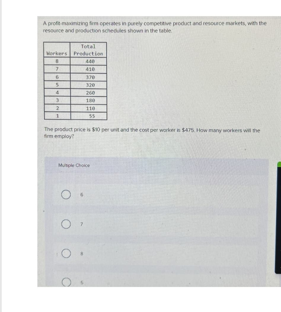 A profit-maximizing firm operates in purely competitive product and resource markets, with the
resource and production schedules shown in the table.
Total
Workers Production
8
440
7
410
6
370
5
320
4
260
3
180
2
110
1
55
The product price is $10 per unit and the cost per worker is $475. How many workers will the
firm employ?
Multiple Choice
O
6
7
5