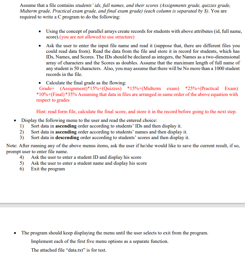 Assume that a file contains students' ids, full names, and their scores (Assignments grade, quizzes grade,
Midterm grade, Practical exam grade, and final exam grade) (each column is separated by $). You are
required to write a C program to do the following:
Using the concept of parallel arrays create records for students with above attributes (id, full name,
score).(you are not allowed to use structure)
• Ask the user to enter the input file name and read it (suppose that, there are different files you
could read data from). Read the data from the file and store it in record for students, which has
IDs, Names, and Scores. The IDs should be declared as integers, the Names as a two-dimensional
array of characters and the Scores as doubles. Assume that the maximum length of full name of
any student is 50 characters. Also, you may assume that there will be No more than a 1000 student
records in the file.
• Calculate the final grade as the flowing:
Grade= (Assignment)*15%+(Quizzes) *15%+(Midterm exam) *25%+(Practical Exam)
*10%+(Final) *35% Assuming that data in files are arranged in same order of the above equation with
respect to grades
Hint: read form file, calculate the final score, and store it in the record before going to the next step.
• Display the following menu to the user and read the entered choice:
1) Sort data in ascending order according to students' IDs and then display it.
2) Sort data in ascending order according to students' names and then display it.
3) Sort data in descending order according to students' scores and then display it.
Note: After running any of the above menus items, ask the user if he/she would like to save the current result, if so,
prompt user to enter file name.
4) Ask the user to enter a student ID and display his score
5) Ask the user to enter a student name and display his score
6) Exit the program
The program should keep displaying the menu until the user selects to exit from the program.
Implement each of the first five menu options as a separate function.
The attached file “data.txt" is for test.
