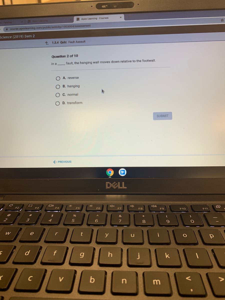 Apex Leaming - Courses
larding
x am
A course.apoxlearning.com/public/activity/1003004/assessment
Science (2019) Sem 2
1 1.3.4 Qutz Fault Assoult
Question 2 of 10
In a
fault, the hanging wall moves down relative to the footwall.
O A. reverse
O B. hanging
O C. normal
O D. transform
SUBMIT
E PREVIOUS
DELL
OII
F4
F5
F6
F7
F8
F9
F10
F11
&
4
6
8
9
e
r
y
u
i
f
g
j
n
