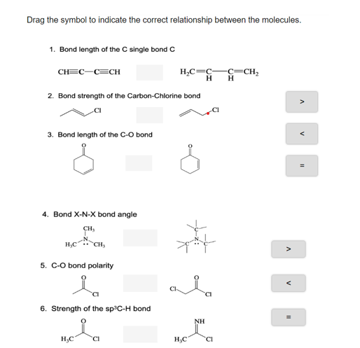 Drag the symbol to indicate the correct relationship between the molecules.
1. Bond length of the C single bond C
H,C=C-
-c=CH2
H
CH=C-C=CH
H
2. Bond strength of the Carbon-Chlorine bond
3. Bond length of the C-O bond
4. Bond X-N-X bond angle
CH,
H,C CH,
5. C-O bond polarity
Cl-
6. Strength of the sp C-H bond
NH
H,C
H;C
