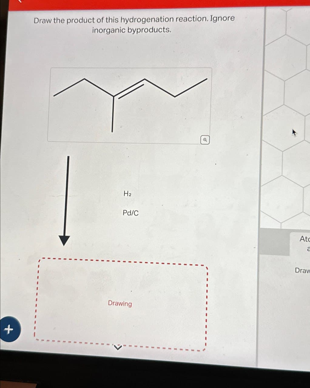 +
Draw the product of this hydrogenation reaction. Ignore
inorganic byproducts.
H2
Pd/C
Drawing
૭
At
Draw