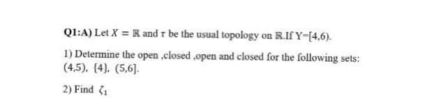 Q1:A) Let X = R and r be the usual topology on R.If Y-[4,6).
1) Determine the open ,elosed ,open and closed for the following sets:
(4,5), (4}. (5,6].
2) Find 31
