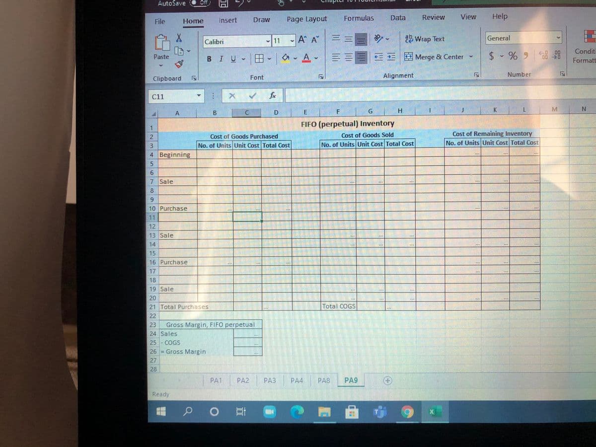 AutoSave
Off
Page Layout
Formulas
Data
Review
View
Help
File
Нome
Insert
Draw
11
-A A
Wrap Text
General
Calibri
Conditi
en- A == =EE E Merge & Center -
$ - % 9 8 8
Paste
BIU
Formatt
Font
Alignment
Number
Clipboard
C11
A
B
D.
E
H.
K
N.
FIFO (perpetual) Inventory
2.
Cost of Goods Purchased
Cost of Goods Sold
Cost of Remaining Inventory
3.
No. of Units Unit Cost Total Cost
No. of Units Unit Cost Total Cost
No. of UnitsUnit Cost Total Cost
4 Beginning
7 Sale
8.
6.
10 Purchase
11
12
13 Sale
14
15
16 Purchase
17
18
19 Sale
20
21 Total Purchases
Total COGS
22
23
Gross Margin, FIFO perpetual
24 Sales
25 - COGS
26 = Gross Margin
27
28
PA1
PA2
PA3
PA4
PA8
PA9
Ready
|曲 9
12
6.
