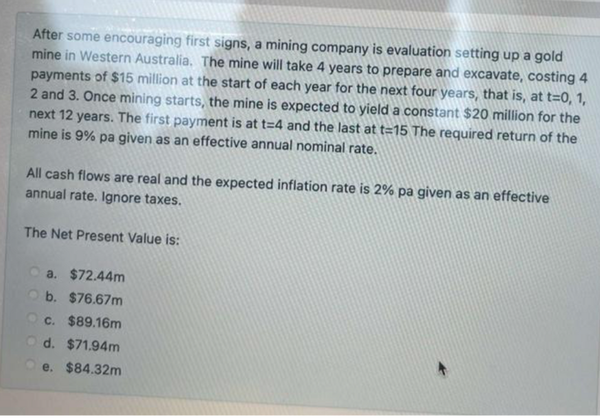 After some encouraging first signs, a mining company is evaluation setting up a gold
mine in Western Australia. The mine will take 4 years to prepare and excavate, costing 4
payments of $15 million at the start of each year for the next four years, that is, at t=0, 1,
2 and 3. Once mining starts, the mine is expected to yield a constant $20 million for the
next 12 years. The first payment is at t=4 and the last at t=15 The required return of the
mine is 9% pa given as an effective annual nominal rate.
All cash flows are real and the expected inflation rate is 2% pa given as an effective
annual rate. Ignore taxes.
The Net Present Value is:
a. $72.44m
b. $76.67m
c. $89.16m
d. $71.94m
e. $84.32m
