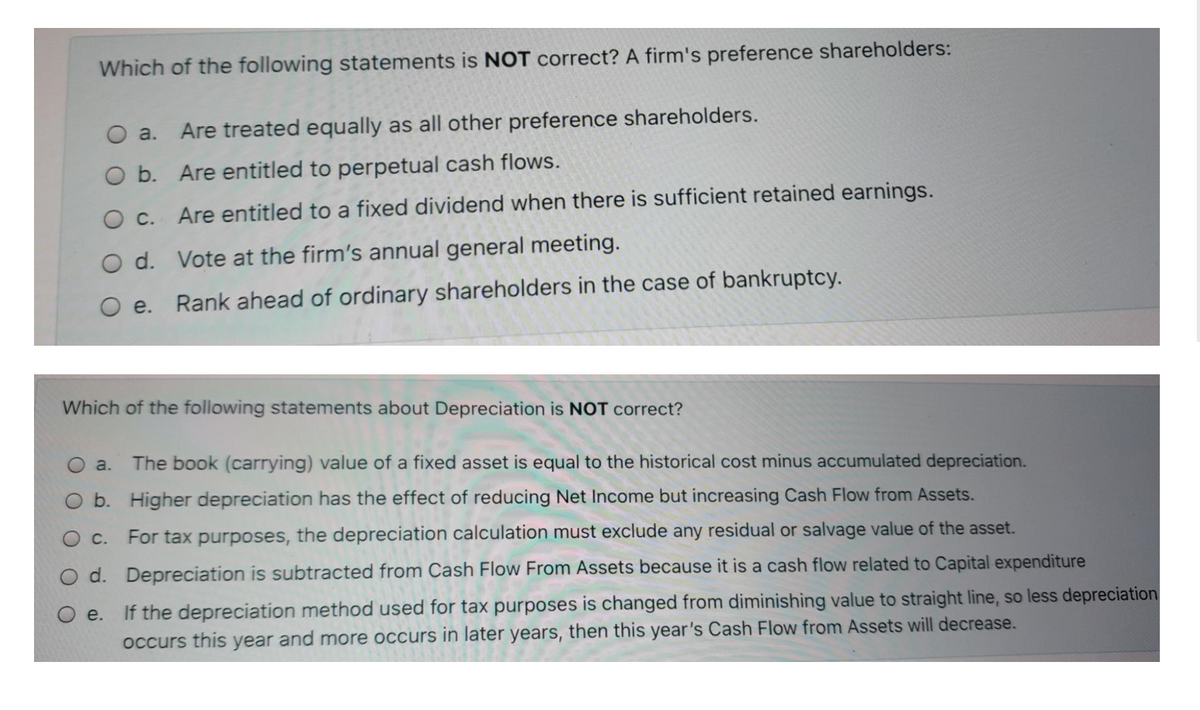 Which of the following statements is NOT correct? A firm's preference shareholders:
O a.
Are treated equally as all other preference shareholders.
O b. Are entitled to perpetual cash flows.
O C. Are entitled to a fixed dividend when there is sufficient retained earnings.
O d. Vote at the firm's annual general meeting.
O e. Rank ahead of ordinary shareholders in the case of bankruptcy.
Which of the following statements about Depreciation is NOT correct?
Oa.
The book (carrying) value of a fixed asset is equal to the historical cost minus accumulated depreciation.
O b. Higher depreciation has the effect of reducing Net Income but increasing Cash Flow from Assets.
For tax purposes, the depreciation calculation must exclude any residual or salvage value of the asset.
O d. Depreciation is subtracted from Cash Flow From Assets because it is a cash flow related to Capital expenditure
e.
If the depreciation method used for tax purposes is changed from diminishing value to straight line, so less depreciation
occurs this year and more occurs in later years, then this year's Cash Flow from Assets will decrease.
