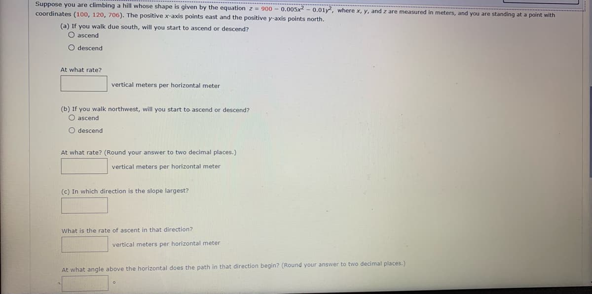 Suppose you are climbing a hill whose shape is given by the equationz = 900 - 0.005x2 – 0.01y, where x, y, and z are measured in meters, and you are standing at a point with
coordinates (100, 120, 706). The positive x-axis points east and the positive y-axis points north.
(a) If you walk due south, will you start to ascend or descend?
O ascend
O descend
At what rate?
vertical meters per horizontal meter
(b) If you walk northwest, will you start to ascend or descend?
O ascend
O descend
At what rate? (Round your answer to two decimal places.)
vertical meters per horizontal meter
(c) In which direction is the slope largest?
What is the rate of ascent in that direction?
vertical meters per horizontal meter
At what angle above the horizontal does the path in that direction begin? (Round your answer to two decimal places.)
