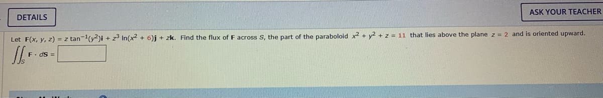 ASK YOUR TEACHER
DETAILS
Let F(x, y, z) = z tan-(y2)i + z3 In(x2 + 6)j + zk. Find the flux of F across S, the part of the paraboloid x2 + y2 + z = 11 that lies above the plane z = 2 and is oriented upward.
F. dS =
