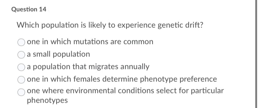 Question 14
Which population is likely to experience genetic drift?
one in which mutations are common
a small population
a population that migrates annually
one in which females determine phenotype preference
one where environmental conditions select for particular
phenotypes
