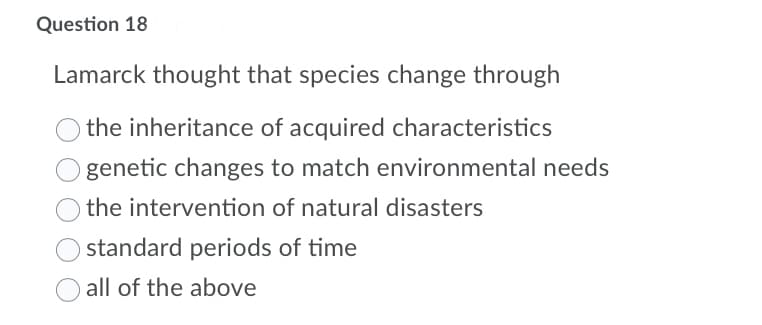 Question 18
Lamarck thought that species change through
the inheritance of acquired characteristics
genetic changes to match environmental needs
the intervention of natural disasters
standard periods of time
all of the above
