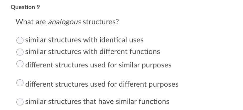 Question 9
What are analogous structures?
similar structures with identical uses
similar structures with different functions
different structures used for similar purposes
different structures used for different purposes
similar structures that have similar functions
