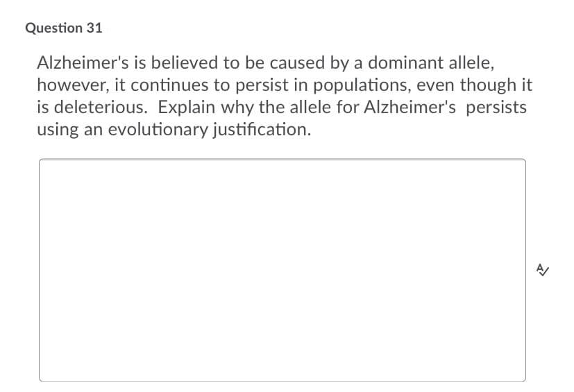 Question 31
Alzheimer's is believed to be caused by a dominant allele,
however, it continues to persist in populations, even though it
is deleterious. Explain why the allele for Alzheimer's persists
using an evolutionary justification.
