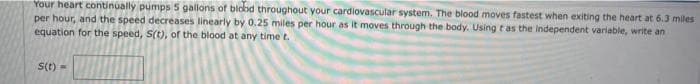 Your heart continually pumps 5 gallons of blobd throughout your cardiovascular system. The blood moves fastest when exiting the heart at 6.3 miles
per hour, and the speed decreases linearly by 0.25 miles per hour as it moves through the body. Using t as the independent variable, write an
equation for the speed, S(t), of the blood at any time t.
s(t) =
