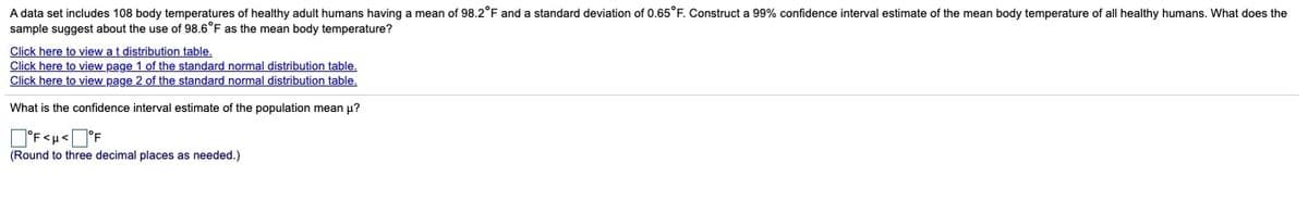 A data set includes 108 body temperatures of healthy adult humans having a mean of 98.2°F and a standard deviation of 0.65°F. Construct a 99% confidence interval estimate of the mean body temperature of all healthy humans. What does the
sample suggest about the use of 98.6°F as the mean body temperature?
Click here to view at distribution table.
Click here to view page 1 of the standard normal distribution table.
Click here to view page 2 of the standard normal distribution table.
What is the confidence interval estimate of the population mean u?
D'F<u<O°F
(Round to three decimal places as needed.)
