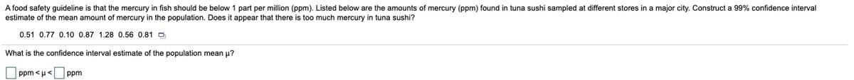 A food safety guideline is that the mercury in fish should be below 1 part per million (ppm). Listed below are the amounts of mercury (ppm) found in tuna sushi sampled at different stores in a major city. Construct a 99% confidence interval
estimate of the mean amount of mercury in the population. Does it appear that there is too much mercury in tuna sushi?
0.51 0.77 0.10 0.87 1.28 0.56 0.81 D
What is the confidence interval estimate of the population mean u?
ppm <u<
ppm
