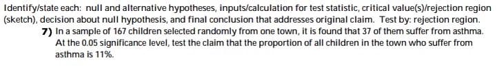 Identify/state each: null and alternative hypotheses, inputs/calculation for test statistic, critical value(s)/rejection region
(sketch), decision about null hypothesis, and final conclusion that addresses original claim. Test by: rejection region.
7) In a sample of 167 children selected randomly from one town, it is found that 37 of them suffer from asthma.
At the 0.05 significance level, test the claim that the proportion of all children in the town who suffer from
asthma is 11%.
