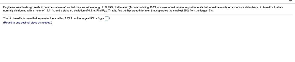 Engineers want to design seats in commercial aircraft so that they are wide enough to fit 95% of all males. (Accommodating 100% of males would require very wide seats that would be much to0 expensive.) Men have hip breadths that are
normally distributed with a mean of 14.1 in. and a standard deviation of 0.9 in. Find Pos. That is, find the hip breadth for men that separates the smallest 95% from the largest 5%.
The hip breadth for men that separates the smallest 95% from the largest 5% is Pa5 =
in.
(Round to one decimal place as needed.)
