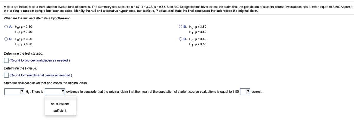 A data set includes data from student evaluations of courses. The summary statistics are n=87, x= 3.33, s = 0.56. Use a 0.10 significance level to test the claim that the population of student course evaluations has a mean equal to 3.50. Assume
that a simple random sample has been selected. Identify the null and alternative hypotheses, test statistic, P-value, and state the final conclusion that addresses the original claim.
What are the null and alternative hypotheses?
Ο Α. Hρ: μ= 3.50
O B. Ho: H# 3.50
H1:µ= 3.50
H1: µ#3.50
O C. Ho: H= 3.50
OD. Ho: H = 3.50
H1: µ< 3.50
H1: µ> 3.50
Determine the test statistic.
(Round to two decimal places as needed.)
Determine the P-value.
(Round to three decimal places as needed.)
State the final conclusion that addresses the original claim.
V Ho. There is
V evidence to conclude that the original claim that the mean of the population of student course evaluations
equal to 3.50
correct,
not sufficient
sufficient
