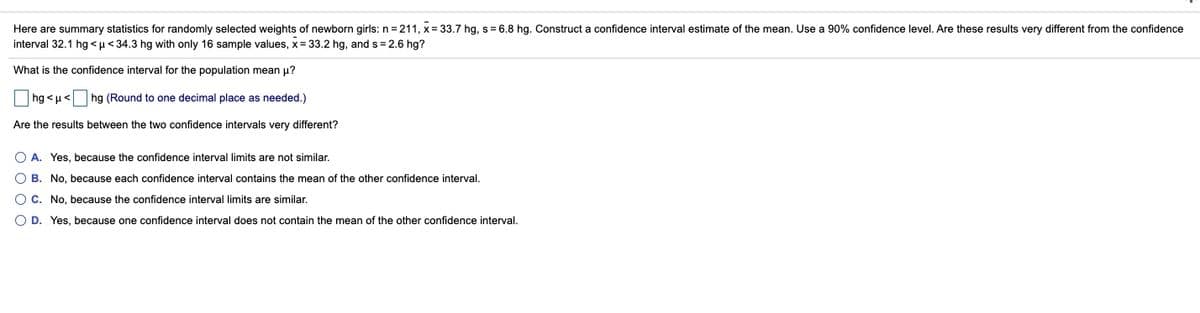 Here are summary statistics for randomly selected weights of newborn girls: n = 211, x= 33.7 hg, s= 6.8 hg. Construct a confidence interval estimate of the mean. Use a 90% confidence level. Are these results very different from the confidence
interval 32.1 hg <µ< 34.3 hg with only 16 sample values, x= 33.2 hg, and s = 2.6 hg?
What is the confidence interval for the population mean u?
hg <u< hg (Round to one decimal place as needed.)
Are the results between the two confidence intervals very different?
O A. Yes, because the confidence interval limits are not similar.
O B. No, because each confidence interval contains the mean of the other confidence interval.
O C. No, because the confidence interval limits are similar.
O D. Yes, because one confidence interval does not contain the mean of the other confidence interval.
