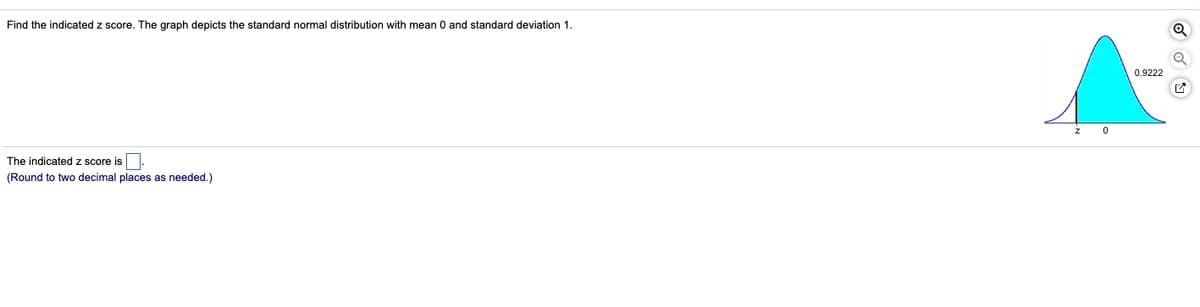 Find the indicated z score. The graph depicts the standard normal distribution with mean 0 and standard deviation 1.
0.9222
The indicated z score is
(Round to two decimal places as needed.)
