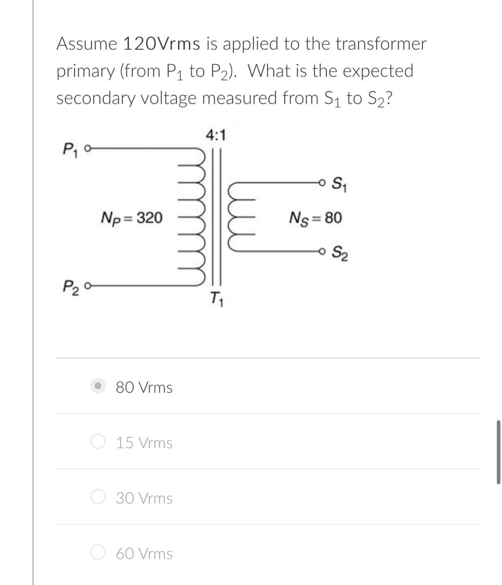 Assume 120Vrms is applied to the transformer
primary (from P1 to P2). What is the expected
secondary voltage measured from S1 to S2?
4:1
Np = 320
Ns = 80
S2
P20
80 Vrms
15 Vrms
30 Vrms
60 Vrms
