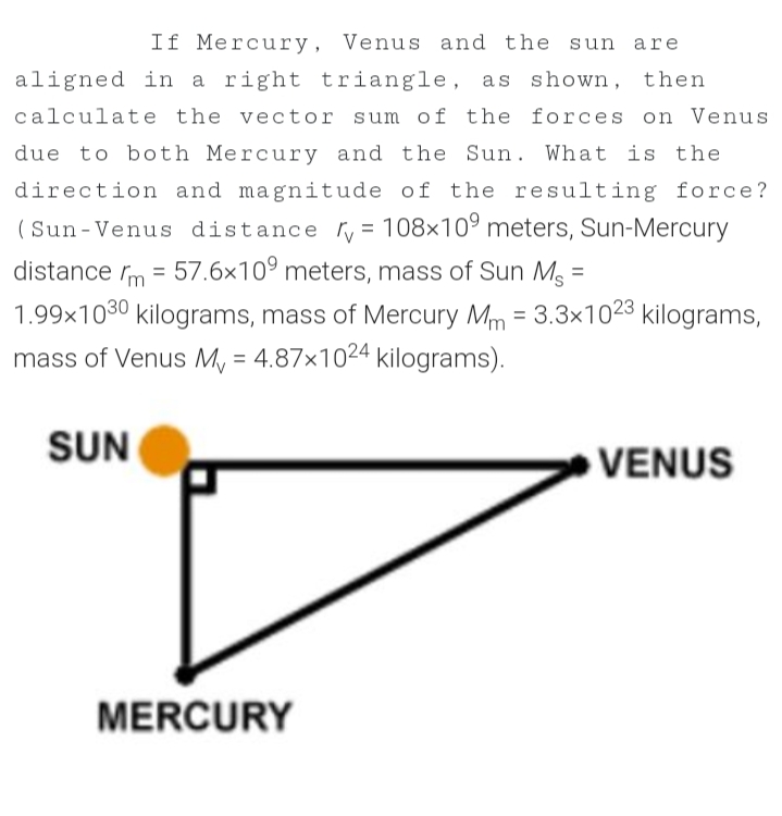 If Mercury, Venus and the sun are
aligned in a right triangle, as shown, then
calculate the vector sum of the forces on Venus
due to both Mercury and the Sun. What is the
direction and magnitude of the resulting force?
(Sun-Venus distance ry = 108×10° meters, Sun-Mercury
%3D
distance rm = 57.6×10° meters, mass of Sun M =
1.99x1030 kilograms, mass of Mercury Mm = 3.3x1023 kilograms,
mass of Venus My = 4.87×1024 kilograms).
%3D
%3D
SUN
VENUS
MERCURY
