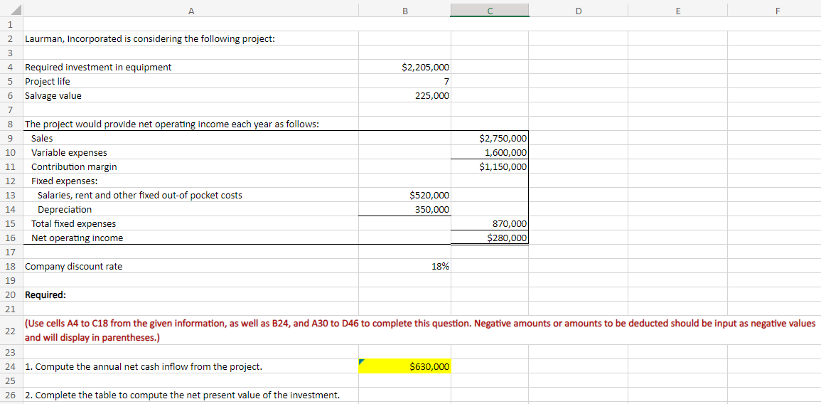 1
2
3
4 Required investment in equipment
5 Project life
6 Salvage value
7
8 The project would provide net operating income each year as follows:
9
Sales
10
Variable expenses
11 Contribution margin
12
13
Laurman, Incorporated is considering the following project:
14
15
16
17
18 Company discount rate
19
22
A
Fixed expenses:
Salaries, rent and other fixed out-of pocket costs
Depreciation
Total fixed expenses
Net operating income
20 Required:
21
B
23
24 1. Compute the annual net cash inflow from the project.
25
26 2. Complete the table to compute the net present value of the investment.
$2,205,000
7
225,000
$520,000
350,000
18%
с
$630,000
$2,750,000
1,600,000
$1,150,000
870,000
$280,000
D
E
(Use cells A4 to C18 from the given information, as well as B24, and A30 to D46 to complete this question. Negative amounts or amounts to be deducted should be input as negative values
and will display in parentheses.)
F