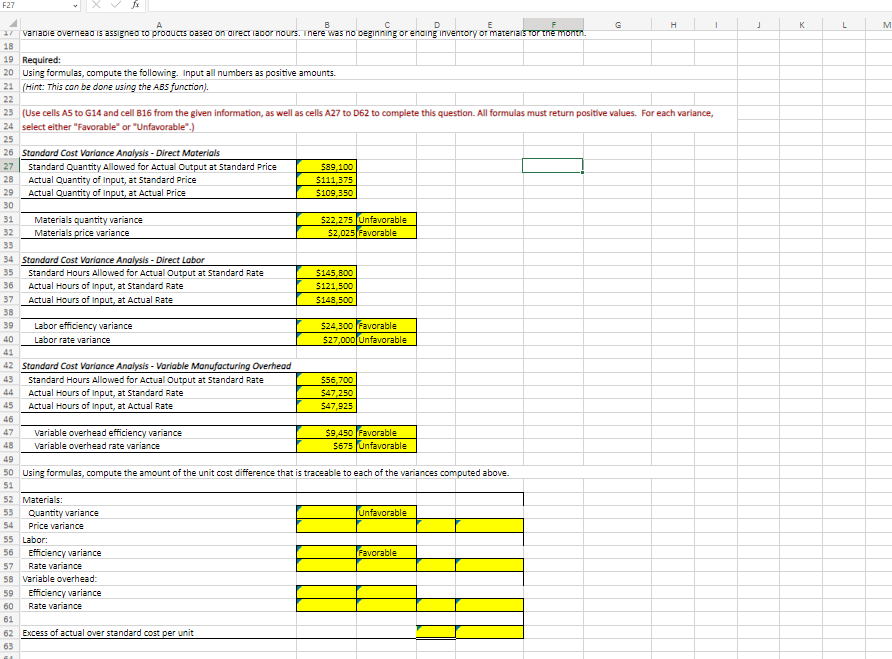 F27
A
B
D
17 variable overnead is assigned to products based on direct labor nours. There was no beginning or ending inventory of materials for the month.
18
19 Required:
20 Using formulas, compute the following. Input all numbers as positive amounts.
21 (Hint: This can be done using the ABS function).
22
26 Standard Cost Variance Analysis - Direct Materials
27 Standard Quantity Allowed for Actual Output at Standard Price
28
23 (Use cells A5 to G14 and cell B16 from the given information, as well as cells A27 to D62 to complete this question. All formulas must return positive values. For each variance,
24 select either "Favorable" or "Unfavorable".)
25
Actual Quantity of Input, at Standard Price
29 Actual Quantity of Input, at Actual Price
30
31 Materials quantity variance
32
Materials price variance
33
34 Standard Cost Variance Analysis-Direct Labor
35
36
37
38
39
40
41
Standard Hours Allowed for Actual Output at Standard Rate
46
47
48
Actual Hours of Input, at Standard Rate
Actual Hours of Input, at Actual Rate
Labor efficiency variance
Labor rate variance
42 Standard Cost Variance Analysis - Variable Manufacturing Overhead
43
Standard Hours Allowed for Actual Output at Standard Rate
44
45
Actual Hours of Input, at Standard Rate
Actual Hours of Input, at Actual Rate
variable overhead efficiency variance
Variable overhead rate variance
52 Materials:
53 Quantity variance
54 Price variance
55 Labor:
56 Efficiency variance
$89,100
$111,375
$109,350
57
Rate variance
58 Variable overhead:
59
Efficiency variance
60
Rate variance
61
62 Excess of actual over standard cost per unit
63
$22,275 Unfavorable
$2,025 Favorable
$145,800
$121,500
$148,500
$24,300 Favorable
$27,000 Unfavorable
$56,700
$47,250
$47,925
49
50 Using formulas, compute the amount of the unit cost difference that is traceable to each of the variances computed above.
51
$9,450 Favorable
$675 Unfavorable
Unfavorable
H
Favorable
I
J
K
L
M