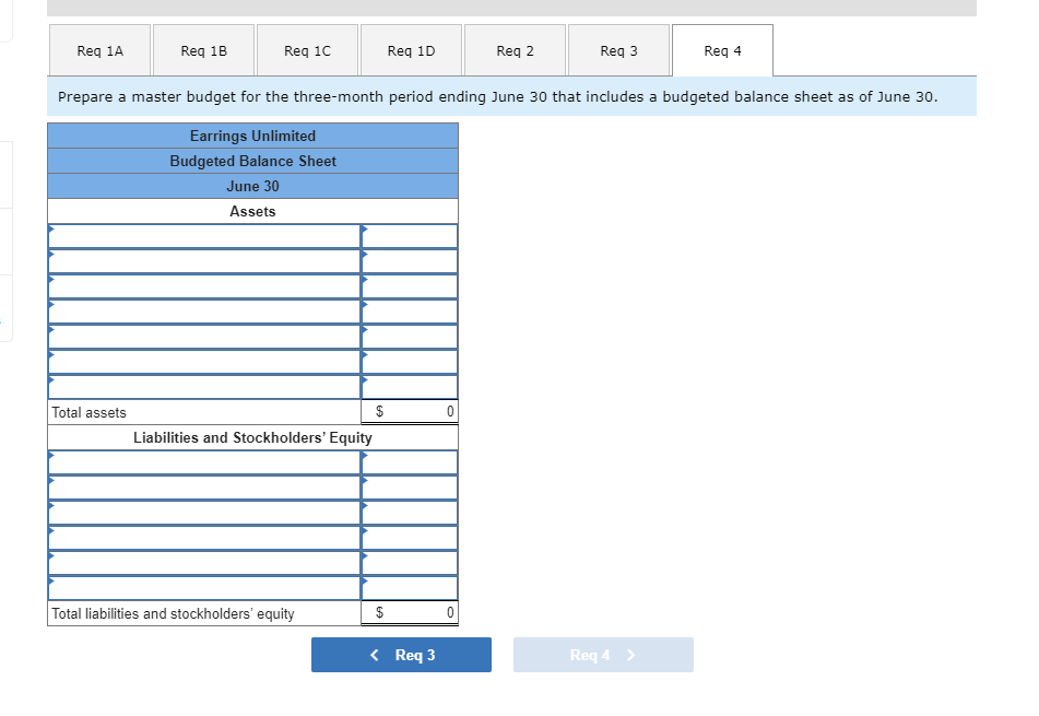 Req 1A
Req 1B
Total assets
Req 1C
$
Liabilities and Stockholders' Equity
Total liabilities and stockholders' equity
Req 1D
Prepare a master budget for the three-month period ending June 30 that includes a budgeted balance sheet as of June 30.
Earrings Unlimited
Budgeted Balance Sheet
June 30
Assets
$
< Req 3
0
Req 2
0
Req 3
Req 4
Req 4