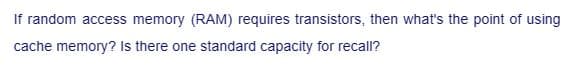 If random access memory (RAM) requires transistors, then what's the point of using
cache memory? Is there one standard capacity for recall?