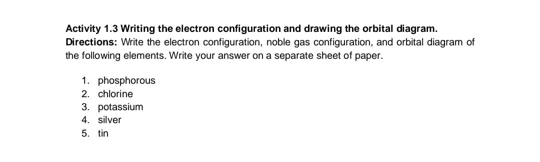 Activity 1.3 Writing the electron configuration and drawing the orbital diagram.
Directions: Write the electron configuration, noble gas configuration, and orbital diagram of
the following elements. Write your answer on a separate sheet of paper.
1. phosphorous
2. chlorine
3. potassium
4. silver
5. tin
