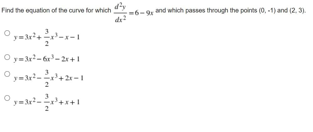 d?y
=6-9x
dx2
Find the equation of the curve for which
and which passes through the points (0, -1) and (2, 3).
O y= 3x²+ x³-x= 1
2
O y=3x²– 6x³ – 2x+1
y= 3x2- 2,
3
-x3+ 2x – 1
2
3
y=3x2-x3+x+1
