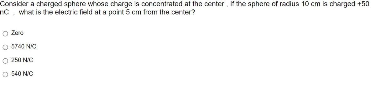 Consider a charged sphere whose charge is concentrated at the center, If the sphere of radius 10 cm is charged +50
nC, what is the electric field at a point 5 cm from the center?
Zero
O 5740 N/C
O 250 N/C
O 540 N/C
