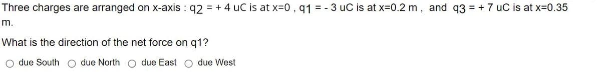 Three charges are arranged on x-axis : q2 = + 4 uC is at x-0, q1 = - 3 uC is at x=0.2 m, and q3 = + 7 uC is at x=0.35
m.
What is the direction of the net force on q1?
O due South
due North C due East o due West
