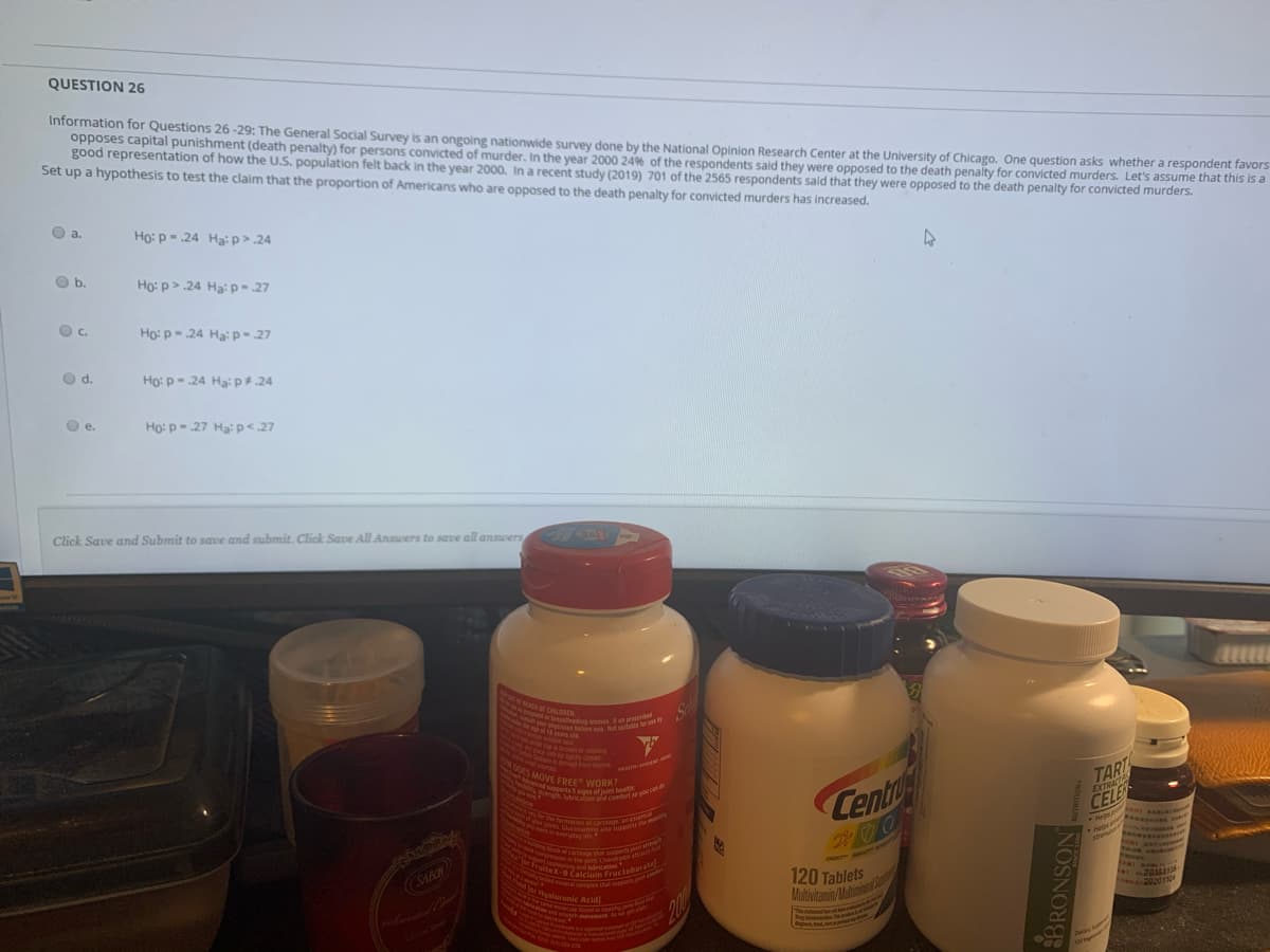 rength lubricaion and comfoart se you can
dor pits Chucosamine ae sports e my
moRcH foundAMAtly
apastbasteeding womes Fo preseribed
Ungrmwoninthet Chondrp a
ut your phsician beloe e. Not able lar r
aluronic Acid
A mnen of cartagr an esen
Moncad supperts 5 signs of joint heat
Maelor FroiteX-B Calcium Fructoborate
U etcohoring and lubrication
ON DOES MOVE FREE WORK?
nled mera comples that suppon
and uncoth movement A r pet
QUESTION 26
Information for Questions 26 -29: The General Social Survey is an ongoing nationwide survey done by the National Opinion Research Center at the University of Chicago. One question asks whether a respondent favors
opposes capital punishment (death penalty) for persons convicted of murder, In the year 2000 24% of the respondents said they were opposed to the death penalty for convicted murders. Let's assume that this is a
good representation of how the U.S. population felt back in the year 2000. In a recent study (2019) 701 of the 2565 respondents said that they were opposed to the death penalty for convicted murders.
Set up a hypothesis to test the claim that the proportion of Americans who are opposed to the death penalty for convicted murders has increased.
Oa.
Ho: p - .24 Ha: p> .24
O b.
Họ: p> 24 Hạ: p- 27
Oc.
Ho: p-.24 Ha: p-.27
d.
Ho: p- .24 Hạ: p#.24
Ho: p- .27 Hạ: p< 27
е.
Click Save and Submit to save and submit. Click Save All Ansuers to save all answers
4LLLL
N eding womes.o pr
as beto e. Nol silale
reidet sl
broke or missing
ty cosed
ded rom bont
SEALN ANI
MOVE EREC WORK?
dutertsinns of i bealth
TART
CELE
mine
Centr
EXTRACTE
rmation of cartag an
N Gucosamin eports
L ey e
He
ste
WroiteX-BC
JACKOG
Fructobara
120 Tablets
Mutivitamin/dinier
20161
202011
Hyaluronic Acid
200
Te st
Ong
Cen
NOSNOR
