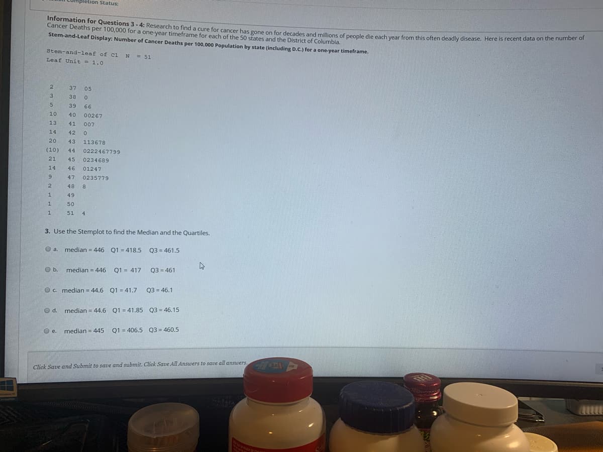 Information for Questions 3- 4: Research to find a cure for cancer has gone on for decades and millions of people die each year from this often deadly disease. Here is recent data on the number of
Apletion Status:
Cancer Deaths per 100,000 for a one-year timeframe for each of the 50 states and the District of Columbia.
Stem-and-Leaf Display: Number of Cancer Deaths per 100,000 Population by state (including D.C.) for a one-year timeframe.
Stem-and-leaf of ci
Leaf Unit = 1.0
= 51
2
37
05
38
39
66
10
40
00267
13
41
007
14
42
20
43
113678
(10)
44
0222467799
21
45
0234689
14
46
01247
9.
47
0235779
2
48
49
50
1.
51
4
3. Use the Stemplot to find the Median and the Quartiles.
O a
median = 446 Q1 = 418.5 Q3 = 461.5
Ob.
median = 446 Q1 = 417
03 = 461
O c. median = 44.6 Q1 = 41.7
Q3 = 46.1
median = 44.6 Q1 = 41.85 Q3 = 46.15
median = 445
Q1 = 406.5 Q3 = 460.5
е.
Click Save and Submit to save and submit. Click Save All Answers to save all answers. A

