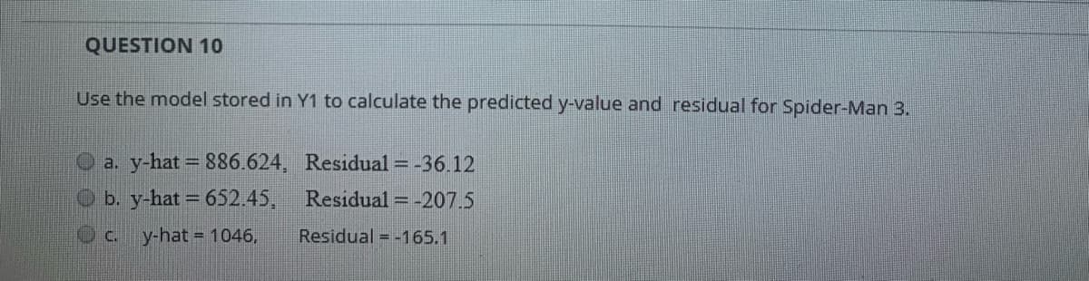 QUESTION 10
Use the model stored in Y1 to calculate the predicted y-value and residual for Spider-Man 3.
O a. y-hat = 886.624, Residual = -36.12
b. y-hat 652.45, Residual = -207.5
y-hat = 1046,
Residual = -165.1
