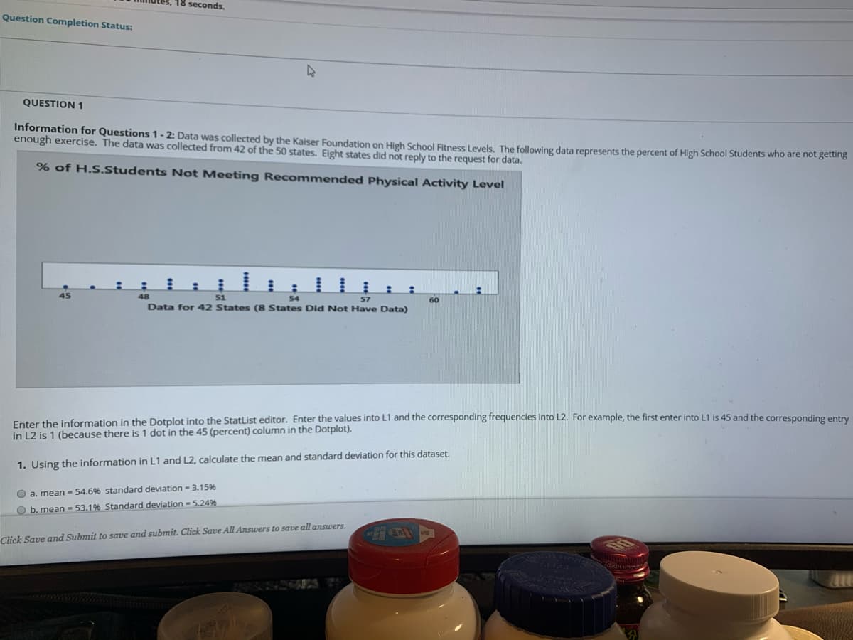 18 seconds,
Question Completion Status:
QUESTION 1
Information for Questions 1- 2: Data was collected by the Kaiser Foundation on High School Eitness Levels, The following data represents the percent of High School Students who are not getting
enough exercise. The data was collected from 42 of the 50 states. Eight states did not reply to the request for data.
% of H.S.Students Not Meeting Recommended Physical Activity Level
45
48
51
54
57
60
Data for 42 States (8 States Did Not Have Data)
Enter the information in the Dotplot into the StatList editor. Enter the values into L1 and the corresponding frequencies into L2. For example, the first enter into L1 is 45 and the corresponding entry
in L2 is 1 (because there is 1 dot in the 45 (percent) column in the Dotplot).
1. Using the information in L1 and L2, calculate the mean and standard deviation for this dataset.
O a. mean - 54.6% standard deviation - 3.15%
O b. mean -53.1% Standard deviation = 5.24%
Click Save and Submit to save and submit. Click Save All Answers to save all answers.
