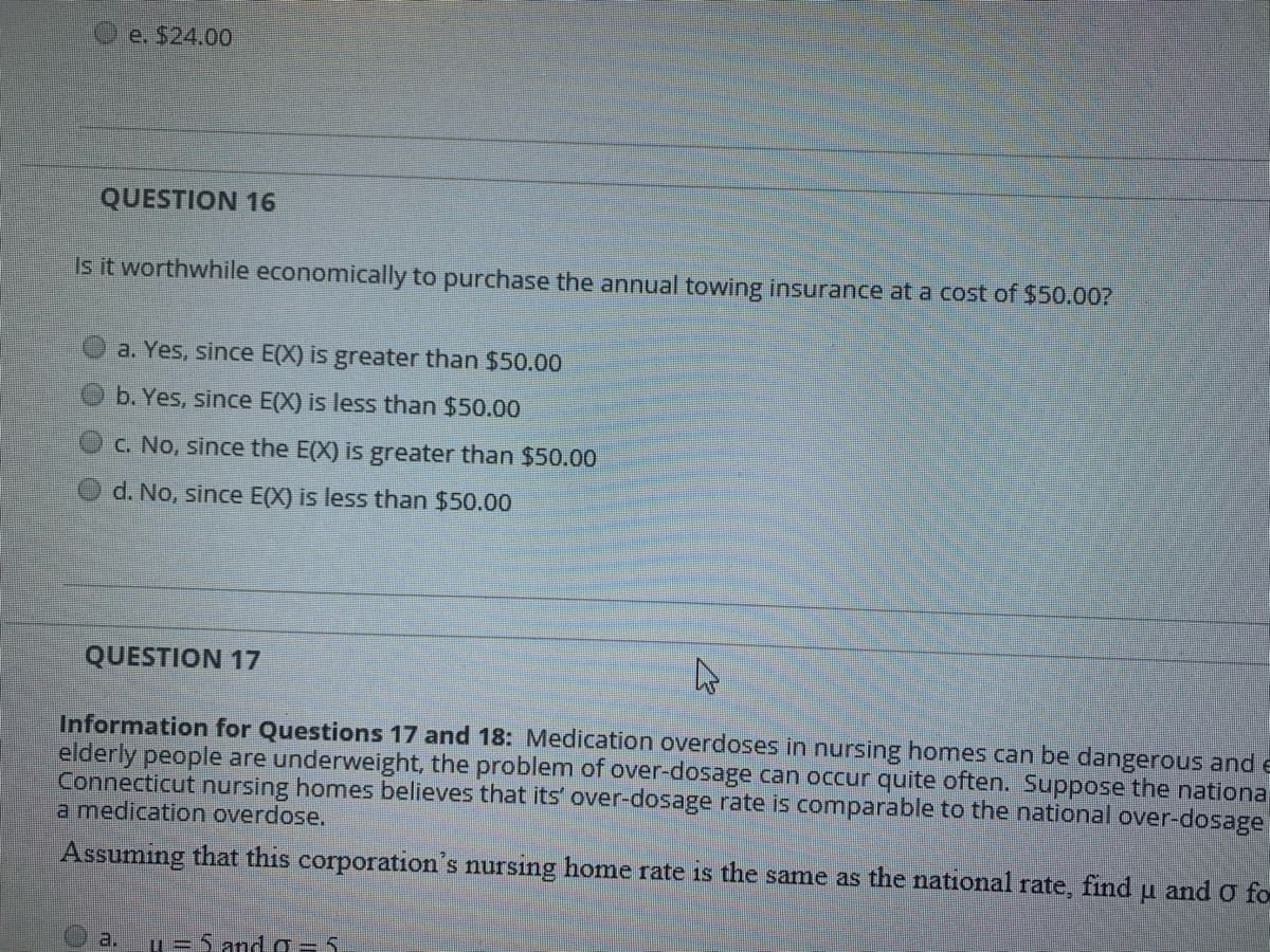 e. $24.00
QUESTION 16
Is it worthwhile economically to purchase the annual towing insurance at
cost of $50.00?
a. Yes, since E(X) is greater than $50.00
b. Yes, since E(X) is less than $50.00
c. No, since the E(X) is greater than $50.00
d. No, since E(X) is less than $50.00
QUESTION 17
Information for Questions 17 and 18: Medication overdoses in nursing homes can be dangerous and e
elderly people are underweight, the problem of over-dosage can occur quite often. Suppose the nationa
Connecticut nursing homes believes that its' over-dosage rate is comparable to the national over-dosage
a medication overdose.
Assuming that this corporation's nursing home rate is the same as the national rate, find u and O fo
a.
u=5 and a=5
