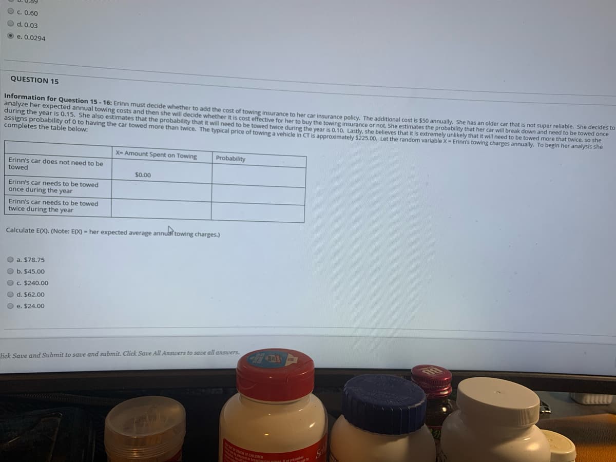 ICH OF CHILDREN
O c. 0.60
O d. 0.03
O e. 0.0294
QUESTION 15
Information for Question 15 - 16: Erinn must decide whether to add the cost of towing insurance to ber car insurance policy The additional cost is $50 annually, She has an older car that is not super reliable. She decides to
analyze her expected annual towing costs and then she will decide whether it is cost effective for her to buy the towing insurance or not. She estimates the probability that her car will break down and need to be towed once
during the year is 0.15. She also estimates that the probability that it will need to be towed twice during the vear is 0.10 Lastly, she believes that it is extremely unlikely that it will need to be towed more that twice, so she
assigns probability of 0 to having the car towed more than twice. The typical price of towing a vehicle in CT is approximately $225.00. Let the random variable X- Erinn's towing charges annually. To begin her analysis she
completes the table below:
X- Amount Spent on Towing
Probability
Erinn's car does not need to be
towed
$0.00
Erinn's car needs to be towed
once during the year
Erinn's car needs to be towed
twice during the year
Calculate E(X). (Note: EX) - her expected average annua towing charges.)
O a. $78.75
O b. $45.00
O c. $240.00
O d. $62.00
O e. $24.00
lick Save and Submit to save and submit. Click Save All Answers to save all answers.
