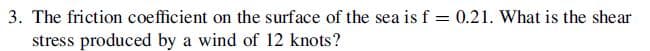 3. The friction coefficient on the surface of the sea is f = 0.21. What is the shear
stress produced by a wind of 12 knots?