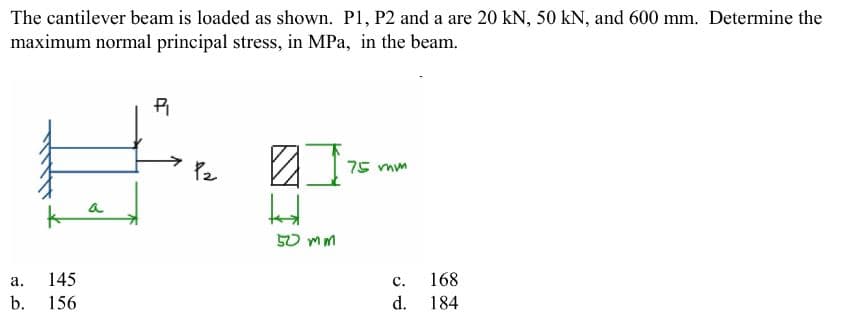 The cantilever beam is loaded as shown. P1, P2 and a are 20 kN, 50 kN, and 600 mm. Determine the
maximum normal principal stress, in MPa, in the beam.
a.
b.
P₁
#
145
156
P₂
#
ht
50 mm
75 mm
C.
d.
168
184